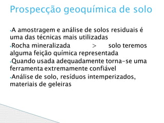 ⦁A amostragem e análise de solos residuais é
uma das técnicas mais utilizadas
⦁Rocha mineralizada > solo teremos
alguma feição química representada
⦁Quando usada adequadamente torna-se uma
ferramenta extremamente confiável
⦁Análise de solo, resíduos intemperizados,
materiais de geleiras
Prospecção geoquímica de solo
 