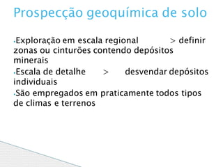 ⦁Exploração em escala regional > definir
zonas ou cinturões contendo depósitos
minerais
⦁Escala de detalhe > desvendar depósitos
individuais
⦁São empregados em praticamente todos tipos
de climas e terrenos
Prospecção geoquímica de solo
 