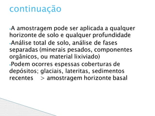 ⦁A amostragem pode ser aplicada a qualquer
horizonte de solo e qualquer profundidade
⦁Análise total de solo, análise de fases
separadas (minerais pesados, componentes
orgânicos, ou material lixiviado)
⦁Podem ocorres espessas coberturas de
depósitos; glaciais, lateritas, sedimentos
recentes > amostragem horizonte basal
continuação
 