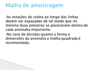 ⦁As estações de coleta ao longo das linhas
devem ser espaçadas de tal modo que no
mínimo duas amostras se posicionem dentro de
cada anomalia importante.
⦁No caso de dúvidas quanto a forma e
dimensões da anomalia a malha quadrada é
recomendada.
Malha de amostragem
 