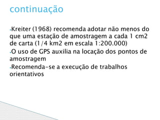 ⦁Kreiter (1968) recomenda adotar não menos do
que uma estação de amostragem a cada 1 cm2
de carta (1/4 km2 em escala 1:200.000)
⦁O uso de GPS auxilia na locação dos pontos de
amostragem
⦁Recomenda-se a execução de trabalhos
orientativos
continuação
 
