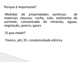 Porque é importante?
⦁Medidas de propriedades químicas de
materiais naturais: rocha, solo, sedimento de
corrente, concentrado de minerais, águas,
vegetação, poeira, gases
⦁O que medir?
⦁Teores, pH, Eh, condutividade elétrica
 