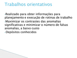 ⦁Realizado para obter informações para
planejamento e execução de rotinas de trabalho
⦁Maximizar os contrastes das anomalias
significativas e minimizar o número de falsas
anomalias, a baixo custo
⦁ Depósitos conhecidos
Trabalhos orientativos
 