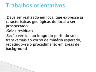 ⦁Deve ser realizado em local que expresse as
características geológicas do local a ser
prospectado
⦁ Solos residuais:
⦁Seção vertical ao longo do perfil do solo,
transversais ao corpo de minério esperado,
repetindo-se o procedimento em áreas de
background
Trabalhos orientativos
 