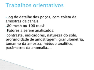 ⦁Log de detalhe dos poços, com coleta de
amostras de canais
⦁ 80 mesh ou 100 mesh
⦁ Fatores a serem analisados:
⦁contraste, indicadores, natureza do solo,
profundidade de amostragem, granulometria,
tamanho da amostra, método analítico,
parâmetros da anomalia....
Trabalhos orientativos
 