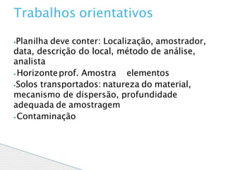⦁Planilha deve conter: Localização, amostrador,
data, descrição do local, método de análise,
analista
⦁ Horizonteprof. Amostra elementos
⦁Solos transportados: natureza do material,
mecanismo de dispersão, profundidade
adequada de amostragem
⦁ Contaminação
Trabalhos orientativos
 
