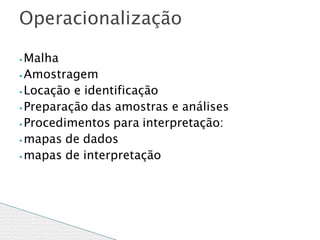 ⦁ Malha
⦁ Amostragem
⦁ Locação e identificação
⦁ Preparação das amostras e análises
⦁ Procedimentos para interpretação:
⦁ mapas de dados
⦁mapas de interpretação
Operacionalização
 