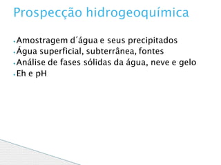 ⦁Amostragem d´água e seus precipitados
⦁ Água superficial, subterrânea, fontes
⦁ Análise de fases sólidas da água, neve e gelo
⦁ Eh e pH
Prospecção hidrogeoquímica
 