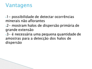 ⦁1- possibilidade de detectar ocorrências
minerais não aflorantes
⦁2- mostram halos de dispersão primária de
grande extensão
⦁3- é necessária uma pequena quantidade de
amostras para a detecção dos halos de
dispersão
Vantagens
 