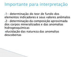 ⦁1- determinação do teor de fundo dos
elementos indicadores e seus valores anômalos
⦁2- determinação da composição aproximada
dos corpos mineralizados e das anomalias
hidrogeoquímicas
⦁elucidação das natureza das anomalias
descobertas
Importante para interpretação
 