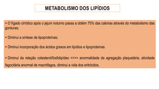 ▪ O fígado cirrótico após o jejum noturno passa a obtém 75% das calorias através do metabolismo das
gorduras;
▪ Diminui a síntese de lipoproteínas;
▪ Diminui incorporação dos ácidos graxos em lipídios e lipoproteínas
▪ Diminui da relação colesterol/fosfolipídeo =>>> anormalidade da agregação plaquetária, atividade
fagocitária anormal de macrófagos, diminui a vida dos eritrócitos.
 