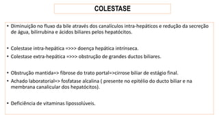 COLESTASE
• Diminuição no fluxo da bile através dos canalículos intra-hepáticos e redução da secreção
de água, bilirrubina e ácidos biliares pelos hepatócitos.
• Colestase intra-hepática =>>> doença hepática intrínseca.
• Colestase extra-hepática =>>> obstrução de grandes ductos biliares.
• Obstrução mantida=> fibrose do trato portal=>cirrose biliar de estágio final.
• Achado laboratorial=> fosfatase alcalina ( presente no epitélio do ducto biliar e na
membrana canalicular dos hepatócitos).
• Deficiência de vitaminas lipossolúveis.
 