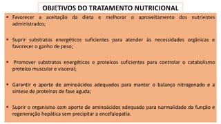 ▪ Favorecer a aceitação da dieta e melhorar o aproveitamento dos nutrientes
administrados;
▪ Suprir substratos energéticos suficientes para atender às necessidades orgânicas e
favorecer o ganho de peso;
▪ Promover substratos energéticos e proteícos suficientes para controlar o catabolismo
proteíco muscular e visceral;
▪ Garantir o aporte de aminoácidos adequados para manter o balanço nitrogenado e a
síntese de proteínas de fase aguda;
▪ Suprir o organismo com aporte de aminoácidos adequado para normalidade da função e
regeneração hepática sem precipitar a encefalopatia.
 