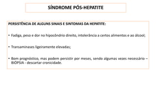 SÍNDROME PÓS-HEPATITE
PERSISTÊNCIA DE ALGUNS SINAIS E SINTOMAS DA HEPATITE:
• Fadiga, peso e dor no hipocôndrio direito, intolerância a certos alimentos e ao álcool;
• Transaminases ligeiramente elevadas;
• Bom prognóstico, mas podem persistir por meses, sendo algumas vezes necessário –
BIÓPSIA - descartar cronicidade.
 