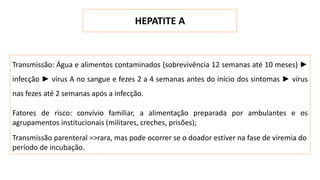 HEPATITE A
Transmissão: Água e alimentos contaminados (sobrevivência 12 semanas até 10 meses) ►
infecção ► vírus A no sangue e fezes 2 a 4 semanas antes do início dos sintomas ► vírus
nas fezes até 2 semanas após a infecção.
Fatores de risco: convívio familiar, a alimentação preparada por ambulantes e os
agrupamentos institucionais (militares, creches, prisões);
Transmissão parenteral =>rara, mas pode ocorrer se o doador estiver na fase de viremia do
período de incubação.
 