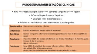 PATOGENIA/MANIFESTAÇÕES CLÍNICAS
• HAV =>>> resiste ao pH ácido =>>> corrente sanguínea =>>> fígado.
• Inflamação parênquima hepático
• Crianças =>>> sintomas leves
• Adultos =>>> sintomas mais acentuados e prolongados.
Assintomática Mais comum em crianças < 6 anos.
Sintomática Clássica-Autolimitada 3 fases - cerca de 8 semanas
Colestática Icterícia com padrão laboratorial colestático podendo durar mais de 2 meses (90% dos
casos)
Recidivante Presente em 10% dos casos e caracterizada por dois ou mais ataques de hepatite aguda.
Período de 6 a 10 semanas.
Não é muito grave.
Fulminante Rara: 0,35% da totalidade dos casos e 1,8 entre adultos > 49 anos
Mortalidade 30 a 50% dos acometidos.
Grupo mais susceptível:Idosos e portadores de doença hepática crônica.
 