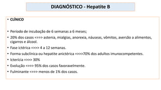 DIAGNÓSTICO - Hepatite B
• CLÍNICO
• Período de incubação de 6 semanas a 6 meses;
• 20% dos casos =>>> astenia, mialgias, anorexia, náuseas, vômitos, aversão a alimentos,
cigarros e álcool.
• Fase ictérica =>>> 4 a 12 semanas.
• Forma subclínica ou hepatite anictérica =>>>70% dos adultos imunocompetentes.
• Icterícia =>>> 30%
• Evolução =>>> 95% dos casos favoravelmente.
• Fulminante =>>> menos de 1% dos casos.
 