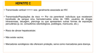 • Transmissão vertical =>>>> rara geralmente associada ao HIV.
• Transmissão/Populações de risco => Por via parenteral: indivíduos que receberam
transfusão de sangue e/ou hemoderivados antes de 1993, usuários de drogas
intravenosas, tatuagem, piercings ou que apresentem outras formas de exposição
percutânea (p. ex. consultórios odontológicos, podólogos, manicures, etc.).
• Risco de câncer hepatocelular;
• Não existe vacina;
• Marcadores sorológicos não oferecem proteção, serve como marcadores para doença.
HEPATITE C
 
