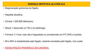 DOENÇA HEPÁTICA ALCOÓLICA
• Degeneração gordurosa do fígado.
• Hepatite alcoólica;
• Cirrose = 200.000 óbitos/ano;
• Álcool = absorvido no TGI e no estômago;
• Fornece 7,1 kcal, mas não é degradado ou armazenado em PT, CHO e Lipídios.
• 80 a 90% é metabolizado pelo fígado, restante excretado pelo fígado, rins e pele.
• DESNUTRIÇÃO PRIMÁRIA E SECUNDÁRIA.
 