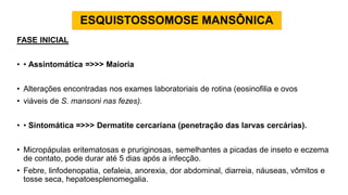 ESQUISTOSSOMOSE MANSÔNICA
FASE INICIAL
• • Assintomática =>>> Maioria
• Alterações encontradas nos exames laboratoriais de rotina (eosinofilia e ovos
• viáveis de S. mansoni nas fezes).
• • Sintomática =>>> Dermatite cercariana (penetração das larvas cercárias).
• Micropápulas eritematosas e pruriginosas, semelhantes a picadas de inseto e eczema
de contato, pode durar até 5 dias após a infecção.
• Febre, linfodenopatia, cefaleia, anorexia, dor abdominal, diarreia, náuseas, vômitos e
tosse seca, hepatoesplenomegalia.
 