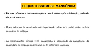 ESQUISTOSSOMOSE MANSÔNICA
• Formas crônicas – iniciam-se a partir dos 6 meses após a infecção, podendo
durar vários anos.
• Graus extremos de severidade =>>> hipertensão pulmonar e portal, ascite, ruptura
de varizes do esôfago.
• As manifestações clínicas =>>> Localização e intensidade do parasitismo, da
capacidade de resposta do indivíduo ou do tratamento instituído.
 