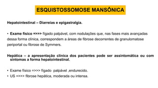 Hepatointestinal – Diarreias e epigastralgia.
• Exame físico =>>> fígado palpável, com nodulações que, nas fases mais avançadas
dessa forma clínica, correspondem a áreas de fibrose decorrentes de granulomatose
periportal ou fibrose de Symmers.
Hepática – a apresentação clínica dos pacientes pode ser assintomática ou com
sintomas a forma hepatointestinal.
• Exame físico =>>> fígado palpável ,endurecido.
• US =>>> fibrose hepática, moderada ou intensa.
ESQUISTOSSOMOSE MANSÔNICA
 