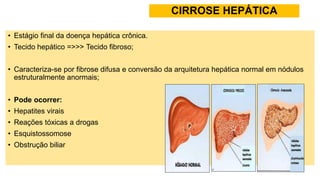 CIRROSE HEPÁTICA
• Estágio final da doença hepática crônica.
• Tecido hepático =>>> Tecido fibroso;
• Caracteriza-se por fibrose difusa e conversão da arquitetura hepática normal em nódulos
estruturalmente anormais;
• Pode ocorrer:
• Hepatites virais
• Reações tóxicas a drogas
• Esquistossomose
• Obstrução biliar
 
