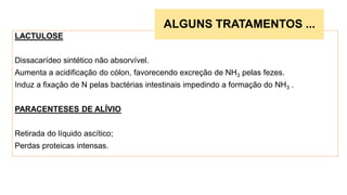 LACTULOSE
Dissacarídeo sintético não absorvível.
Aumenta a acidificação do cólon, favorecendo excreção de NH3 pelas fezes.
Induz a fixação de N pelas bactérias intestinais impedindo a formação do NH3 .
PARACENTESES DE ALÍVIO
Retirada do líquido ascítico;
Perdas proteicas intensas.
ALGUNS TRATAMENTOS ...
 