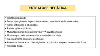 ESTEATOSE HEPÁTICA
• Retirada do álcool;
• Tratar hiperglicemia, hipercolesterolemia, hiperferritinemia associadas;
• Tratar sobrepeso e obesidade;
• Reeducação nutricional;
• Mudanças gerais no estilo de vida =>* atividade física;
• Mostrar que pode ser reversível => aderência á dieta.
• Fracionamento conforme aceitação;
• Alimentos desnatados, diminuição de carboidratos simples; aumento de fibras.
• Atividade física.
 