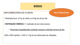 SÓDIO
SEM SOBRECARGA DE FLUIDOS:
• Restrição leve: 2,5 g de sódio ou 6,0g de sal ao dia;
• RETENÇÃO HÍDRICA => restrição de sal mais severa:
• Pacientes hospitalizados poderão requerer restrição severa de Na:
(250 a 500 mg/dia) = 0,63 a 1,3g de sal adicionado ás refeições.
PALATIBILIDADE
 