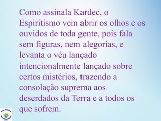 Como assinala Kardec, o
Espiritismo vem abrir os olhos e os
ouvidos de toda gente, pois fala
sem figuras, nem alegorias, e
levanta o véu lançado
intencionalmente lançado sobre
certos mistérios, trazendo a
consolação suprema aos
deserdados da Terra e a todos os
que sofrem.
 