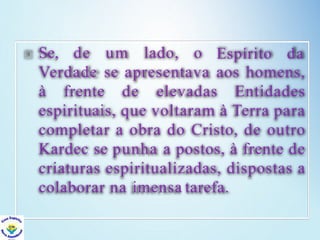 Se, de um lado, o Espírito da
Verdade se apresentava aos homens,
à frente de elevadas Entidades
espirituais, que voltaram à Terra para
completar a obra do Cristo, de outro
Kardec se punha a postos, à frente de
criaturas espiritualizadas, dispostas a
colaborar na imensa tarefa.
 