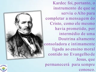 Kardec foi, portanto, o
instrumento de que se
serviu o Alto para
completar a mensagem do
Cristo, como ele mesmo
havia prometido, por
intermédio de uma
Doutrina altamente
consoladora e intimamente
ligada ao ensino moral
contido no Evangelho de
Jesus, que
permanecerá para sempre
conosco.
 