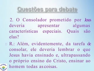 2. O Consolador prometido por Jesus
deveria apresentar algumas
características especiais. Quais são
elas?
R.: Além, evidentemente, da tarefa de
consolar, ele deveria lembrar o que
Jesus havia ensinado e, ultrapassando
o próprio ensino do Cristo, ensinar ao
homem todas as coisas.
 