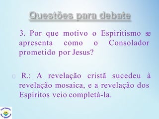 3. Por que motivo o Espiritismo se
apresenta como o Consolador
prometido por Jesus?
R.: A revelação cristã sucedeu à
revelação mosaica, e a revelação dos
Espíritos veio completá-la.
 
