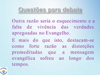Outra razão seria o esquecimento e a
falta de vivência das verdades
apregoadas no Evangelho.
E mais do que isto,
como forte
premeditadas
razão
que
sofreu
destacam-se
as distorções
a mensagem
ao longo dos
evangélica
tempos.
 