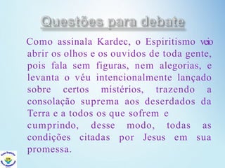 Como assinala Kardec, o Espiritismo veio
abrir os olhos e os ouvidos de toda gente,
pois fala sem figuras, nem alegorias, e
levanta o véu intencionalmente lançado
sobre certos mistérios, trazendo a
consolação suprema aos deserdados da
Terra e a todos os que sofrem e
desse modo,
citadas por Jesus
todas as
em sua
cumprindo,
condições
promessa.
 