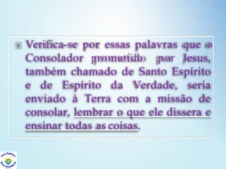 Verifica-se por essas palavras que o
Consolador prometido por Jesus,
também chamado de Santo Espírito
e de Espírito da Verdade, seria
enviado à Terra com a missão de
consolar, lembrar o que ele dissera e
ensinar todas as coisas.
 