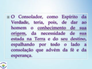 O Consolador, como
pois, de
Verdade, teria,
homem o conhecimento
Espírito da
dar ao
de sua
origem, da necessidade de sua
estada na Terra e do seu destino,
espalhando por todo o lado a
consolação que advém da fé e da
esperança.
 