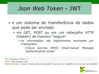 Json Web Token - JWT
• é um sistema de transferência de dados
que pode ser enviado
▪ via GET, POST ou em um cabeçalho HTTP
(header) de maneira "segura”
✓As informações são digitalmente assinadas por
criptografia
– Chave secreta HMAC (Hash-based Message
Authentication Code)
 