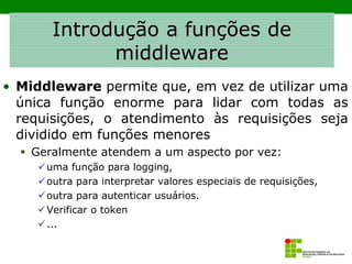 Introdução a funções de
middleware
• Middleware permite que, em vez de utilizar uma
única função enorme para lidar com todas as
requisições, o atendimento às requisições seja
dividido em funções menores
▪ Geralmente atendem a um aspecto por vez:
✓uma função para logging,
✓outra para interpretar valores especiais de requisições,
✓outra para autenticar usuários.
✓Verificar o token
✓...
 