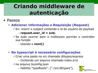 • Passos
▪ Adicionar informações a Requisição (Request)
✓Ex: inserir o subject contendo o id do usuário do payload
– request.user_id = sub;
✓Se tudo ocorrer bem o midleware permite o controller
sua função
– Usando o next()
▪ No typescript é necessário configurações
✓Criar uma pasta na src chamado @types/express
– Contendo um arquivo chamado index.d.ts
✓no arquivo tsconfig.json
– habilito "typeRoots": ["./src/@types"],
Criando middleware de
autenticação
 