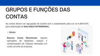 As contas devem ser agrupadas de acordo com o estabelecido pela Lei no 6.404/1976,
para elaboração do BALANÇO PATRIMONIAL.
• Ativos
Bancos Conta Movimento: registra
operações de depósitos, saques e
compensações de cheques efetuados em
conta-corrente da empresa;
 