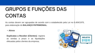As contas devem ser agrupadas de acordo com o estabelecido pela Lei no 6.404/1976,
para elaboração do BALANÇO PATRIMONIAL.
• Ativos
Duplicatas a Receber (Clientes): registra
as vendas a prazo e as liquidações
efetuadas pelos clientes da empresa;
 