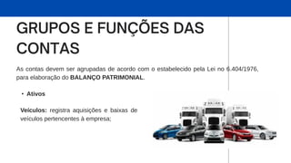 As contas devem ser agrupadas de acordo com o estabelecido pela Lei no 6.404/1976,
para elaboração do BALANÇO PATRIMONIAL.
• Ativos
Veículos: registra aquisições e baixas de
veículos pertencentes à empresa;
 