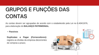 As contas devem ser agrupadas de acordo com o estabelecido pela Lei no 6.404/1976,
para elaboração do BALANÇO PATRIMONIAL.
• Passivos
Duplicatas a Pagar (Fornecedores):
registra as dívidas da empresa decorrentes
de compras a prazo;
 