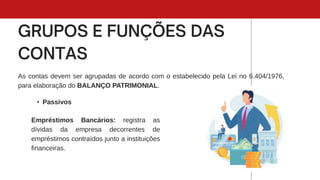 As contas devem ser agrupadas de acordo com o estabelecido pela Lei no 6.404/1976,
para elaboração do BALANÇO PATRIMONIAL.
• Passivos
Empréstimos Bancários: registra as
dívidas da empresa decorrentes de
empréstimos contraídos junto a instituições
financeiras.
 