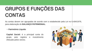 As contas devem ser agrupadas de acordo com o estabelecido pela Lei no 6.404/1976,
para elaboração do BALANÇO PATRIMONIAL.
• Patrimônio Líquido
Capital Social: é a principal conta do
grupo, pois registra o investimento
efetuado pelos sócios;
 