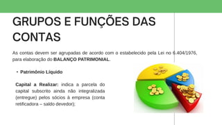 As contas devem ser agrupadas de acordo com o estabelecido pela Lei no 6.404/1976,
para elaboração do BALANÇO PATRIMONIAL.
• Patrimônio Líquido
Capital a Realizar: indica a parcela do
capital subscrito ainda não integralizada
(entregue) pelos sócios à empresa (conta
retificadora – saldo devedor);
 