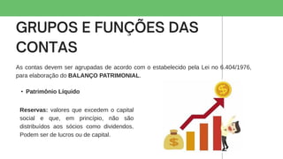 As contas devem ser agrupadas de acordo com o estabelecido pela Lei no 6.404/1976,
para elaboração do BALANÇO PATRIMONIAL.
• Patrimônio Líquido
Reservas: valores que excedem o capital
social e que, em princípio, não são
distribuídos aos sócios como dividendos.
Podem ser de lucros ou de capital.
 